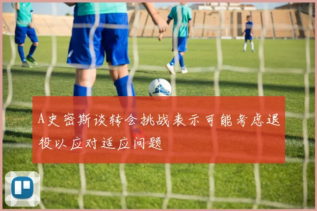 A史密斯谈转会挑战表示可能考虑退役以应对适应问题