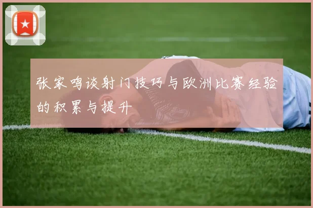 张家鸣谈射门技巧与欧洲比赛经验的积累与提升