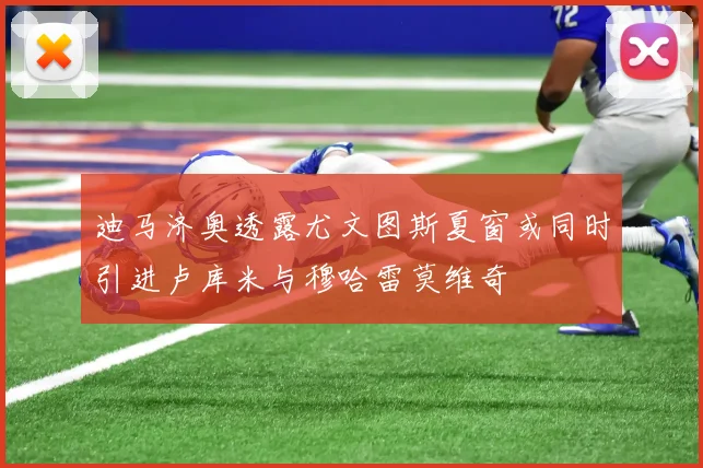 迪马济奥透露尤文图斯夏窗或同时引进卢库米与穆哈雷莫维奇